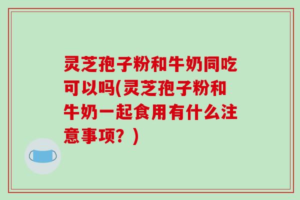 灵芝孢子粉和牛奶同吃可以吗(灵芝孢子粉和牛奶一起食用有什么注意事项？)