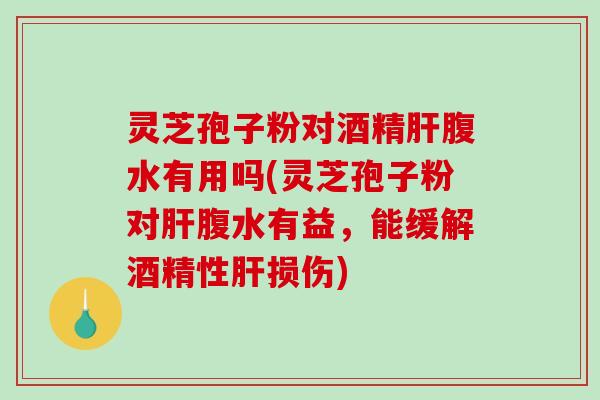 灵芝孢子粉对酒精腹水有用吗(灵芝孢子粉对腹水有益，能缓解酒精性损伤)