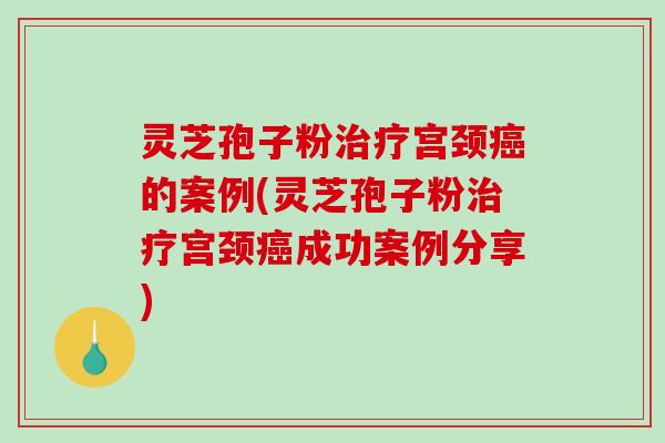 灵芝孢子粉宫颈的案例(灵芝孢子粉宫颈成功案例分享)