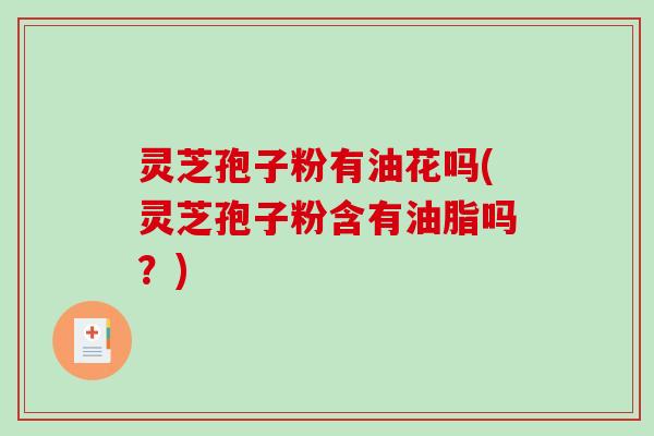 灵芝孢子粉有油花吗(灵芝孢子粉含有油脂吗？)