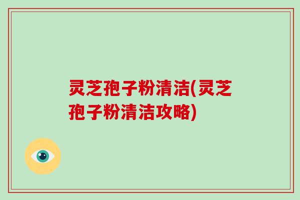 灵芝孢子粉清洁(灵芝孢子粉清洁攻略)