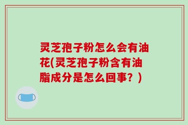 灵芝孢子粉怎么会有油花(灵芝孢子粉含有油脂成分是怎么回事？)