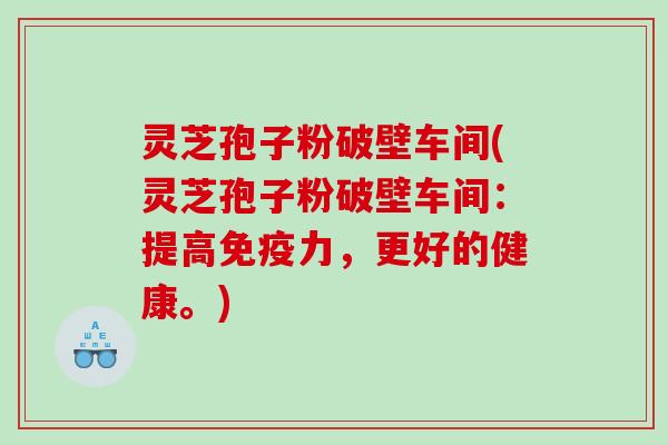 灵芝孢子粉破壁车间(灵芝孢子粉破壁车间：提高免疫力，更好的健康。)