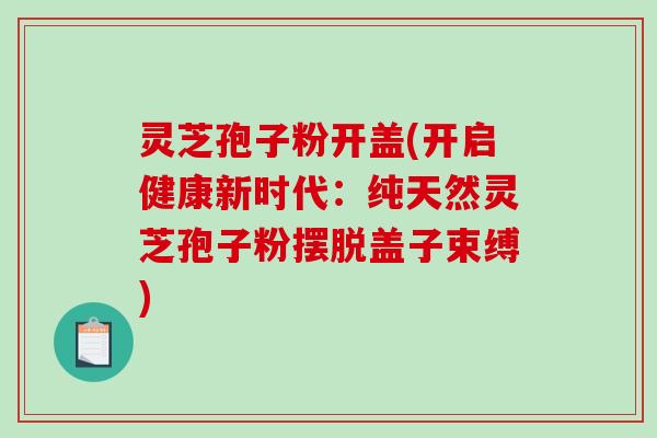 灵芝孢子粉开盖(开启健康新时代：纯天然灵芝孢子粉摆脱盖子束缚)