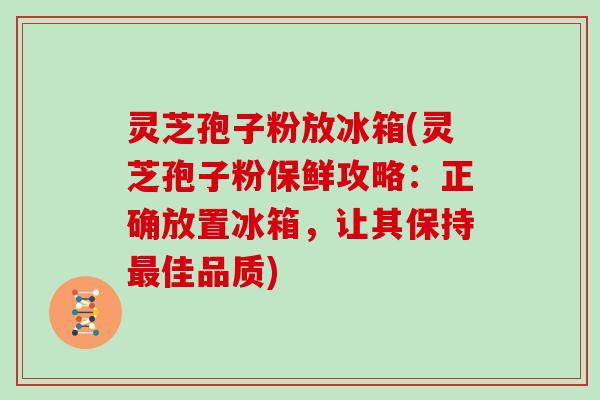 灵芝孢子粉放冰箱(灵芝孢子粉保鲜攻略：正确放置冰箱，让其保持佳品质)