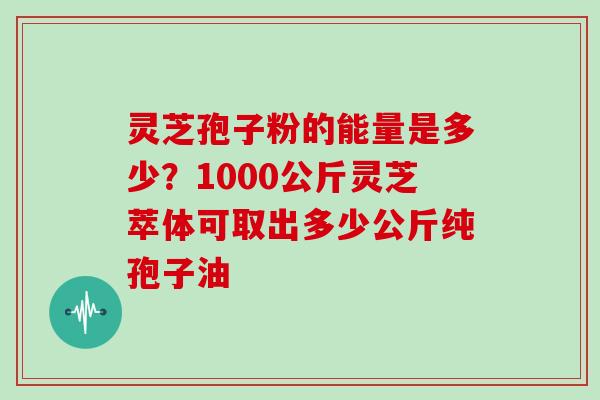 灵芝孢子粉的能量是多少？1000公斤灵芝萃体可取出多少公斤纯孢子油