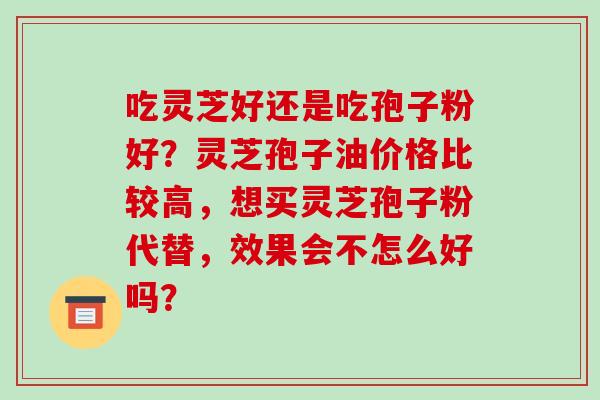 吃灵芝好还是吃孢子粉好？灵芝孢子油价格比较高，想买灵芝孢子粉代替，效果会不怎么好吗？