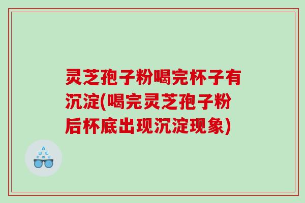 灵芝孢子粉喝完杯子有沉淀(喝完灵芝孢子粉后杯底出现沉淀现象)