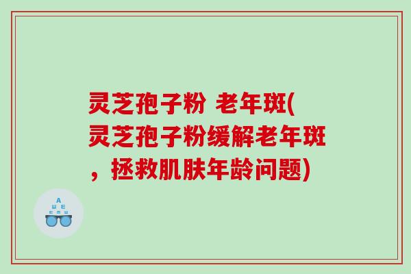 灵芝孢子粉 老年斑(灵芝孢子粉缓解老年斑，拯救年龄问题)