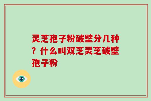 灵芝孢子粉破壁分几种？什么叫双芝灵芝破壁孢子粉
