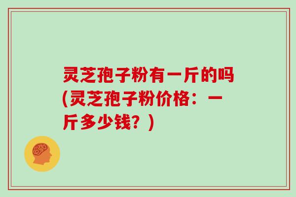 灵芝孢子粉有一斤的吗(灵芝孢子粉价格：一斤多少钱？)