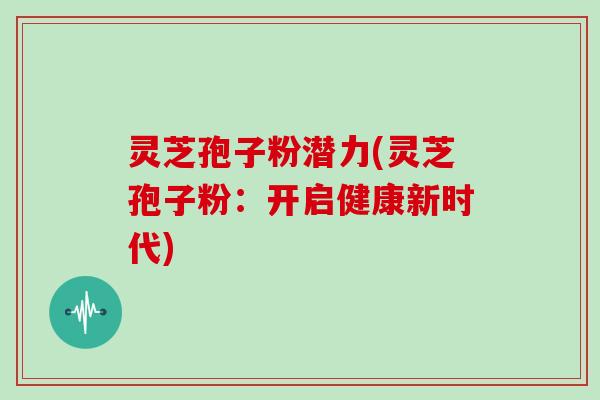 灵芝孢子粉潜力(灵芝孢子粉：开启健康新时代)