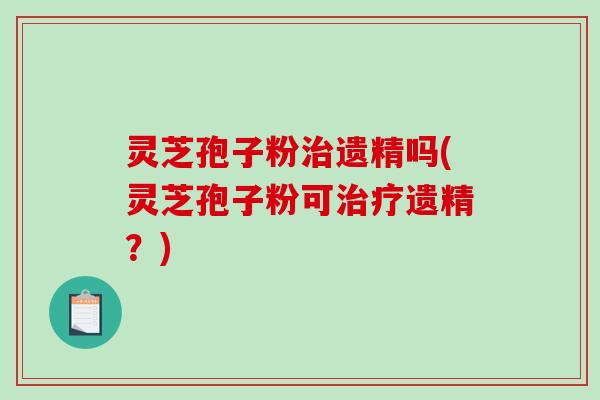 灵芝孢子粉遗精吗(灵芝孢子粉可遗精？)