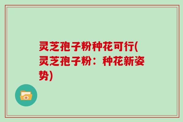 灵芝孢子粉种花可行(灵芝孢子粉：种花新姿势)