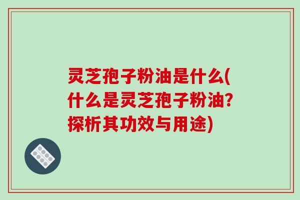 灵芝孢子粉油是什么(什么是灵芝孢子粉油？探析其功效与用途)
