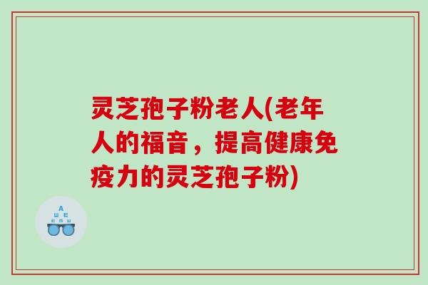 灵芝孢子粉老人(老年人的福音，提高健康免疫力的灵芝孢子粉)