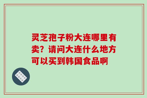 灵芝孢子粉大连哪里有卖？请问大连什么地方可以买到韩国食品啊