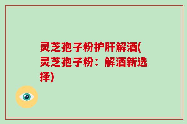 灵芝孢子粉解酒(灵芝孢子粉：解酒新选择)