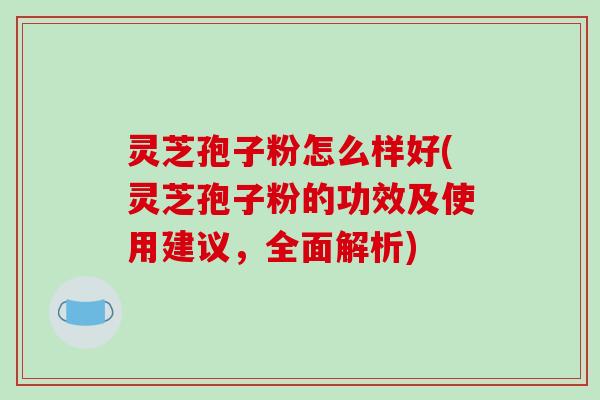 灵芝孢子粉怎么样好(灵芝孢子粉的功效及使用建议，全面解析)