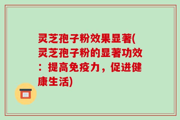 灵芝孢子粉效果显著(灵芝孢子粉的显著功效：提高免疫力，促进健康生活)