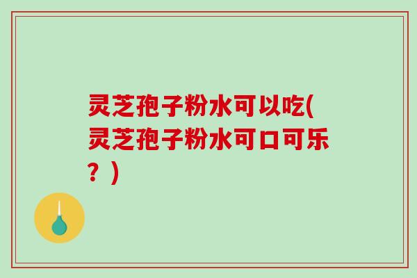 灵芝孢子粉水可以吃(灵芝孢子粉水可口可乐？)