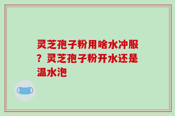 灵芝孢子粉用啥水冲服？灵芝孢子粉开水还是温水泡