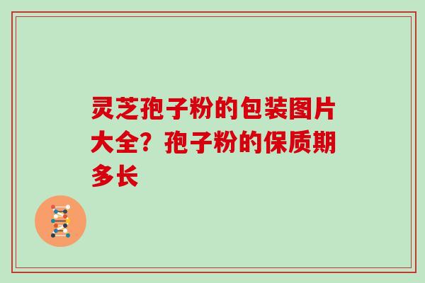 灵芝孢子粉的包装图片大全？孢子粉的保质期多长