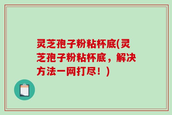 灵芝孢子粉粘杯底(灵芝孢子粉粘杯底，解决方法一网打尽！)