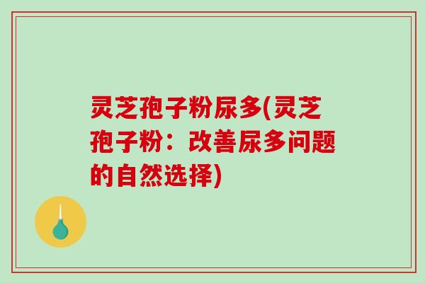 灵芝孢子粉尿多(灵芝孢子粉：改善尿多问题的自然选择)