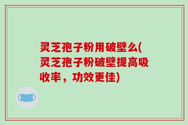 灵芝孢子粉用破壁么(灵芝孢子粉破壁提高吸收率，功效更佳)