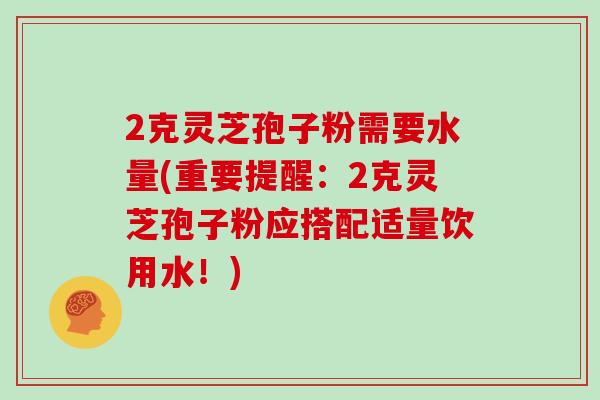 2克灵芝孢子粉需要水量(重要提醒：2克灵芝孢子粉应搭配适量饮用水！)