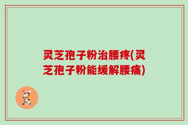 灵芝孢子粉腰疼(灵芝孢子粉能缓解腰痛)