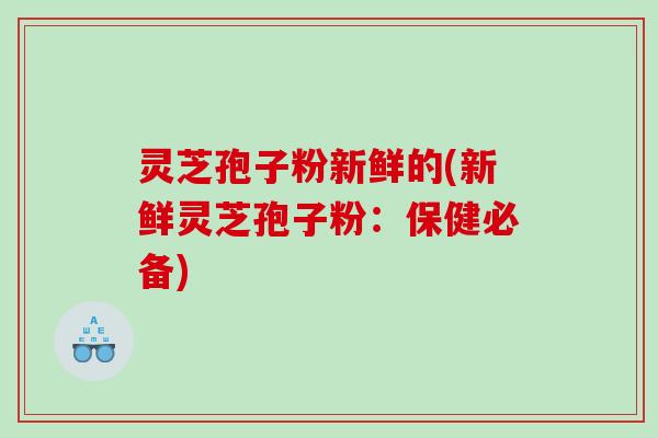 灵芝孢子粉新鲜的(新鲜灵芝孢子粉：保健必备)