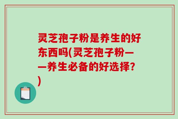 灵芝孢子粉是养生的好东西吗(灵芝孢子粉——养生必备的好选择？)