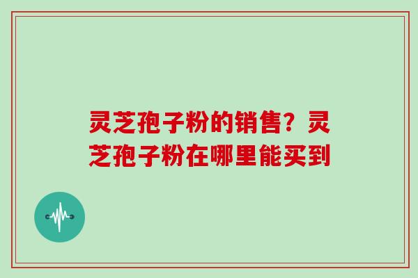 灵芝孢子粉的销售?灵芝孢子粉在哪里能买到 灵芝孢子粉的销售?灵芝孢子粉在哪里能买到
