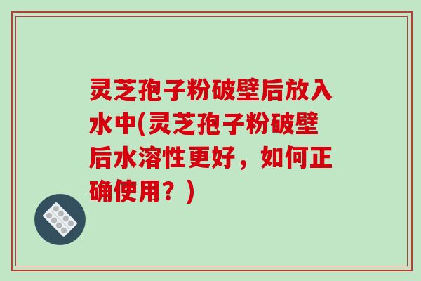 灵芝孢子粉破壁后放入水中(灵芝孢子粉破壁后水溶性更好，如何正确使用？)