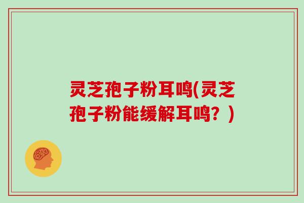 灵芝孢子粉耳鸣(灵芝孢子粉能缓解耳鸣？)