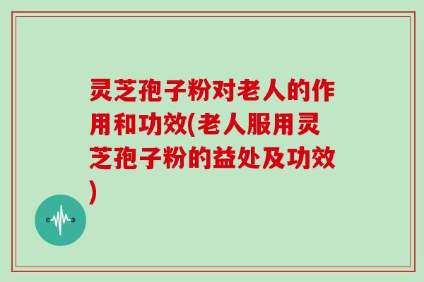 灵芝孢子粉对老人的作用和功效(老人服用灵芝孢子粉的益处及功效)