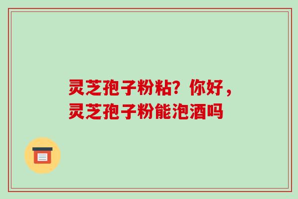 灵芝孢子粉粘？你好，灵芝孢子粉能泡酒吗