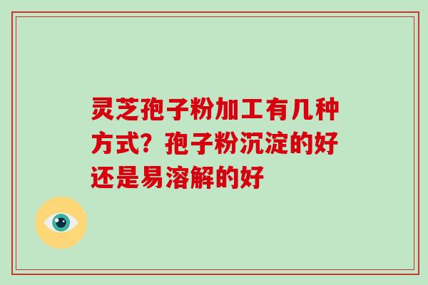 灵芝孢子粉加工有几种方式？孢子粉沉淀的好还是易溶解的好