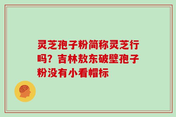 灵芝孢子粉简称灵芝行吗？吉林敖东破壁孢子粉没有小看帽标