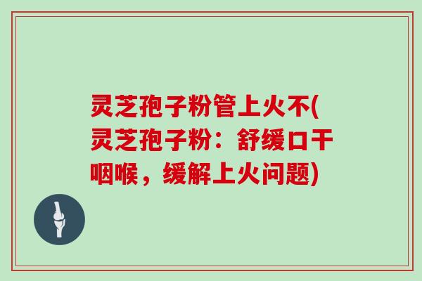 灵芝孢子粉管上火不(灵芝孢子粉：舒缓口干咽喉，缓解上火问题)