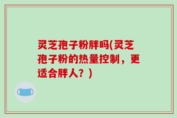 灵芝孢子粉胖吗(灵芝孢子粉的热量控制，更适合胖人？)