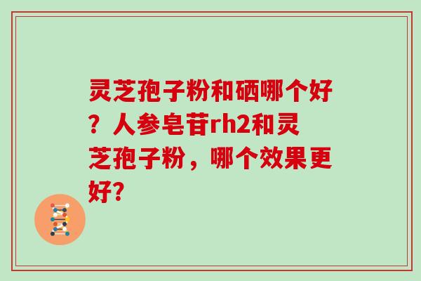 灵芝孢子粉和硒哪个好？人参皂苷rh2和灵芝孢子粉，哪个效果更好？