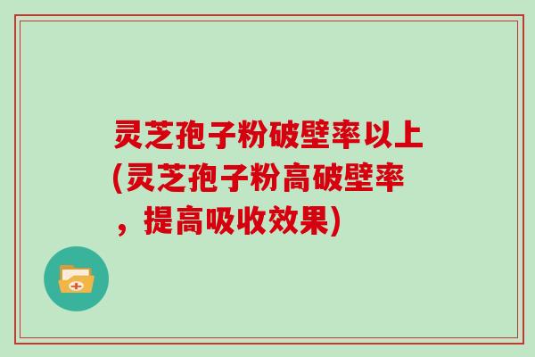灵芝孢子粉破壁率以上(灵芝孢子粉高破壁率，提高吸收效果)