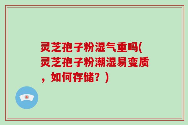 灵芝孢子粉湿气重吗(灵芝孢子粉潮湿易变质，如何存储？)