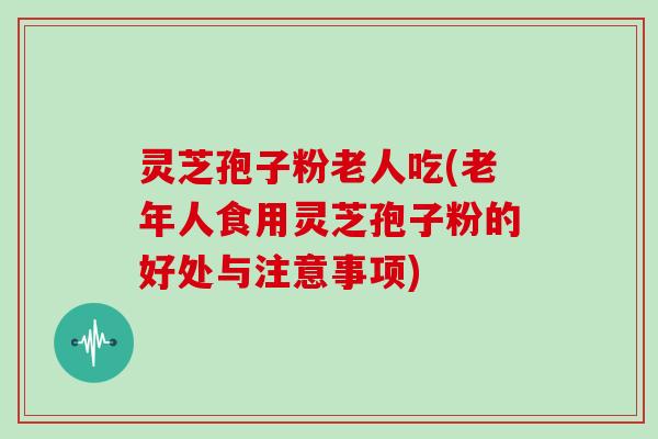 灵芝孢子粉老人吃(老年人食用灵芝孢子粉的好处与注意事项)