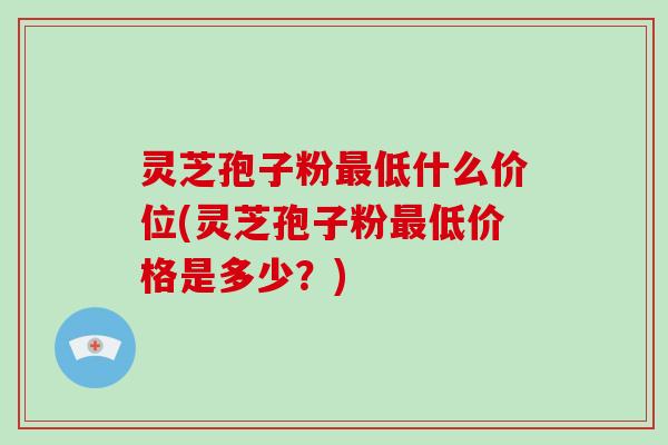 灵芝孢子粉低什么价位(灵芝孢子粉低价格是多少？)