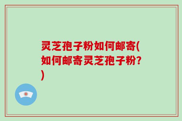 灵芝孢子粉如何邮寄(如何邮寄灵芝孢子粉？)