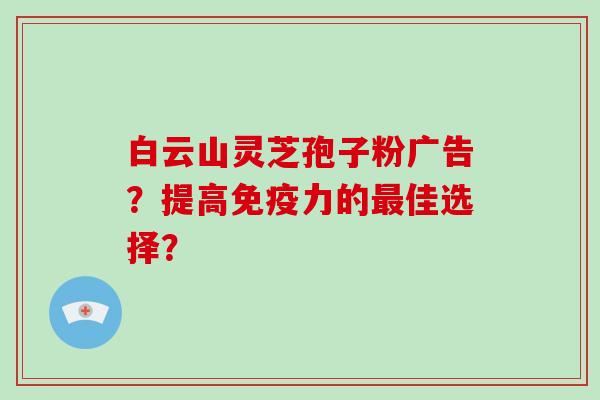 白云山灵芝孢子粉广告？提高免疫力的佳选择？